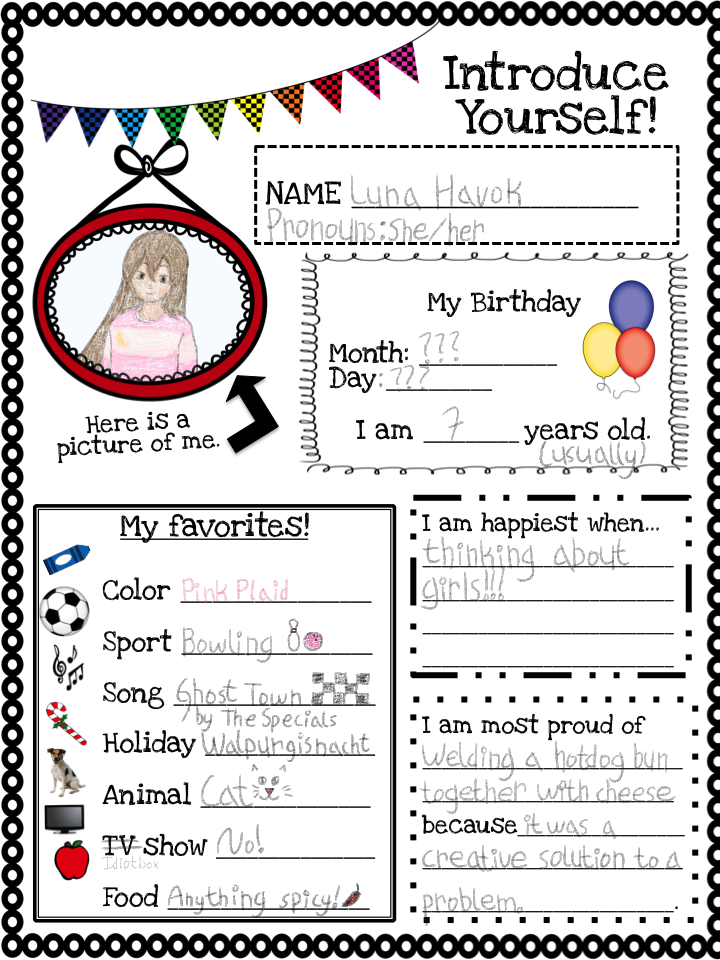 "Introduce Yourself!" first-day-of-school-esque worksheet.
Name: Luna Havok
Pronouns: She/Her
A pencil sketch of Luna from the waist up, within a red frame. Pointing to that sketch & frame is text that says "Here is a picture of me.".
She has medium-light skin and long brown hair. She is wearing a pink-and-lighter-pink-striped sweater with a white shirt underneath. On her sweater is a yellow crescent moon.
My Birthday:
Month: ???
Day: ???
I am 7 years old. (usually)
My favorites!
Color: Pink Plaid (text written in pink)
Sport: Bowling (a bowling pin and pink bowling ball are drawn next to the text)
Song: Ghost Town by The Specials (a 3x5 checks is drawn next to the text)
Holiday: Walpurgisnacht
Animal: Cat (a cat face is drawn next to the text)
TV Show: No!
("TV" is crossed out and "Idiotbox" is written beneath it)
Food: Anything spicy! (a red chile pepper is drawn next to the text)
I am happiest when...
thinking about girls!!!
I am most proud of
welding a hotdog bun together with cheese
because
it was a creative solution to a problem.